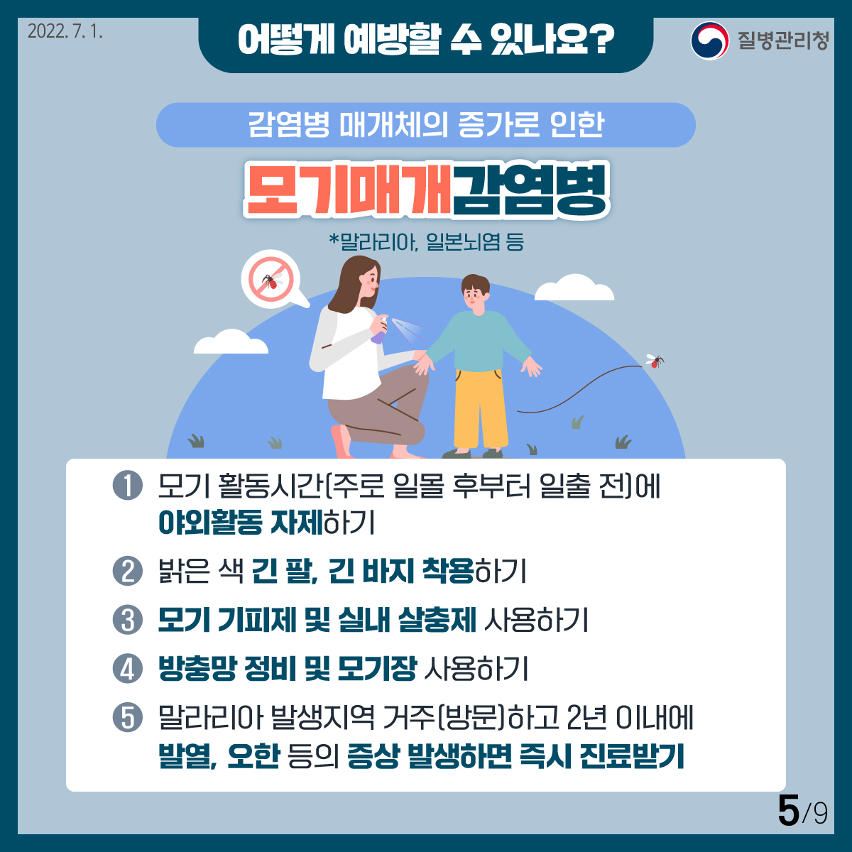 [2022년 7월 1일 질병관리청] 어떻게 예방할 수 있나요? 감염병 매개체의 증가로 인한 모기매개감염병 *말라리아, 일본뇌염 등. 1. 모기 활동시간(주로 일몰 후부터 일출 전)에 야외활동 자제하기. 2. 밝은 색 긴 팔, 긴 바지 착용하기. 3. 모기 기피제 및 실내 살충제 사용하기. 4. 방충망 정비 및 모기장 사용하기. 5. 말라리아 발생지역 거주(방문)하고 2년 이내에 발열, 오한 등의 증상 발생하면 즉시 진료받기 [9페이지 중 5페이지]